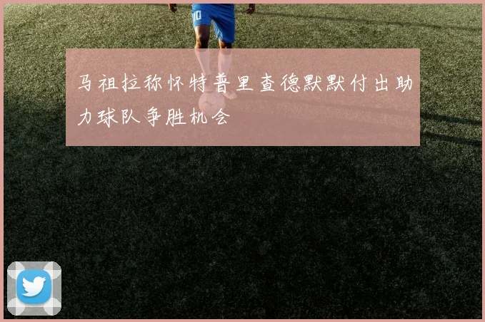 马祖拉称怀特普里查德默默付出助力球队争胜机会