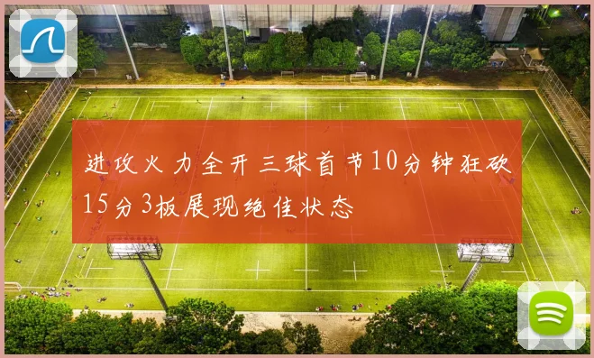 进攻火力全开三球首节10分钟狂砍15分3板展现绝佳状态