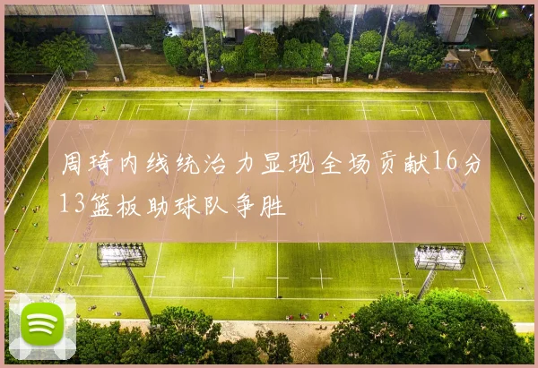 周琦内线统治力显现全场贡献16分13篮板助球队争胜