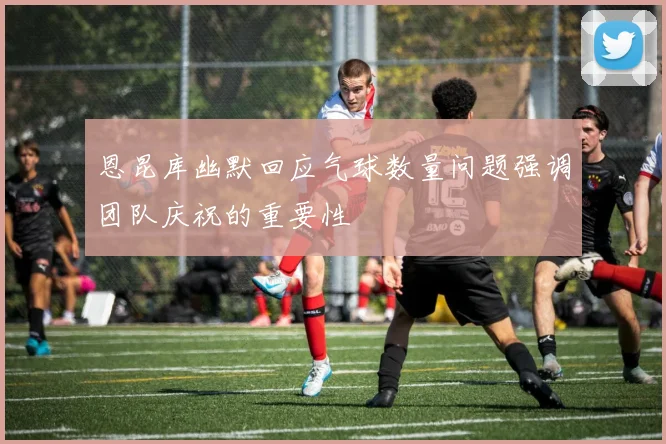 恩昆库幽默回应气球数量问题强调团队庆祝的重要性