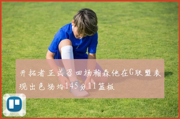 开拓者正式召回杨瀚森他在G联盟表现出色场均145分11篮板