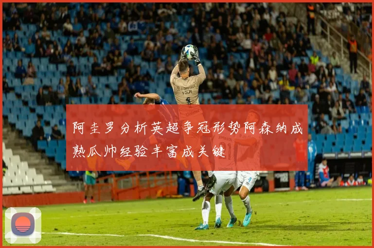 阿圭罗分析英超争冠形势阿森纳成熟瓜帅经验丰富成关键