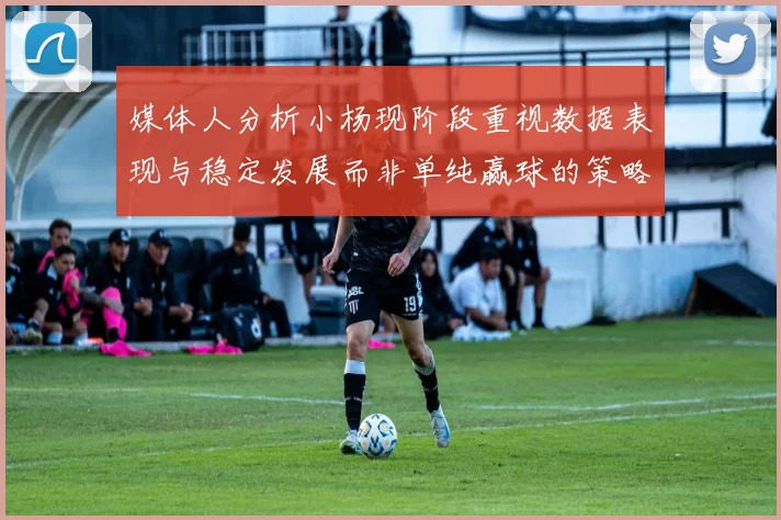 媒体人分析小杨现阶段重视数据表现与稳定发展而非单纯赢球的策略