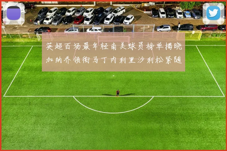 英超百场最年轻南美球员榜单揭晓加纳乔领衔马丁内利里沙利松紧随其后
