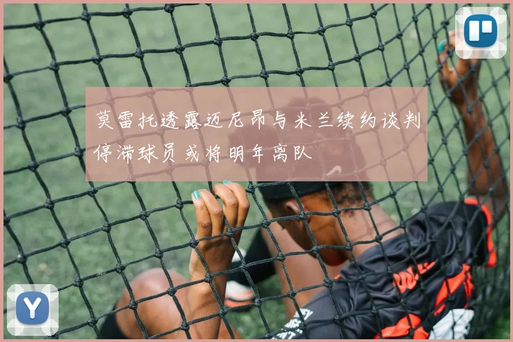 莫雷托透露迈尼昂与米兰续约谈判停滞球员或将明年离队