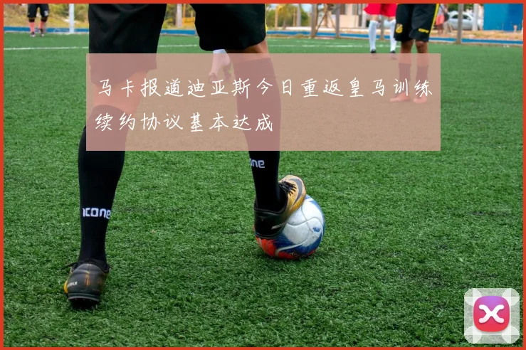 马卡报道迪亚斯今日重返皇马训练续约协议基本达成