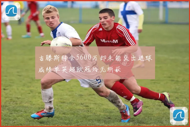 吉滕斯转会5600万却未能交出进球成绩单英超欧冠均无斩获