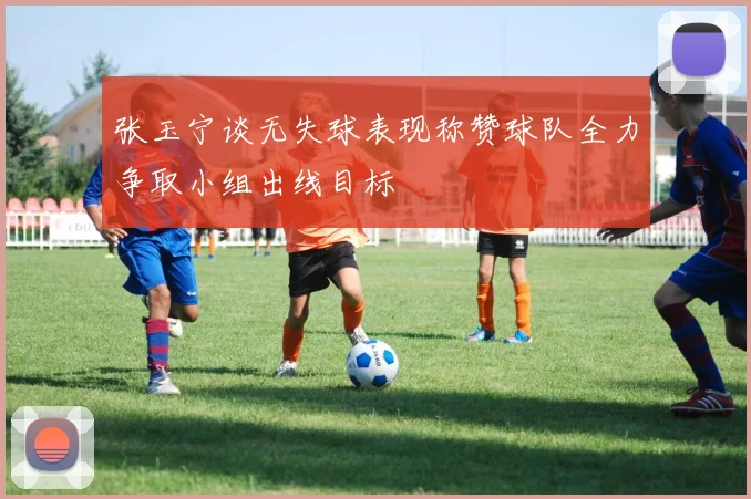 张玉宁谈无失球表现称赞球队全力争取小组出线目标