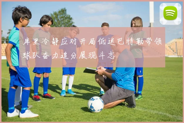 库里冷静应对开局低迷巴特勒带领球队奋力追分展现斗志