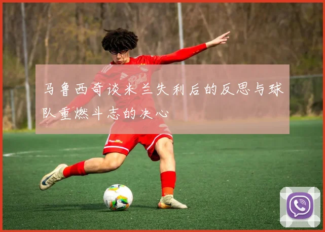 马鲁西奇谈米兰失利后的反思与球队重燃斗志的决心