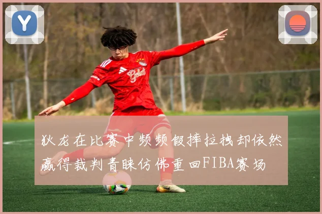 狄龙在比赛中频频假摔拉拽却依然赢得裁判青睐仿佛重回FIBA赛场