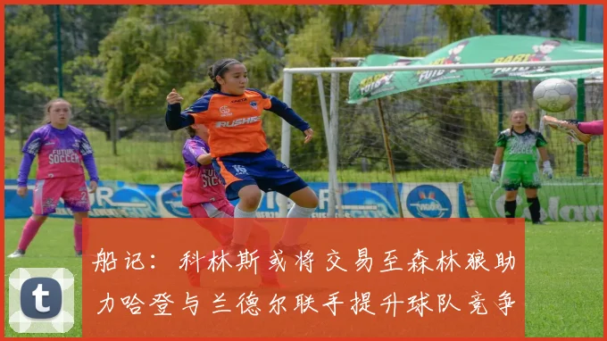 船记：科林斯或将交易至森林狼助力哈登与兰德尔联手提升球队竞争力