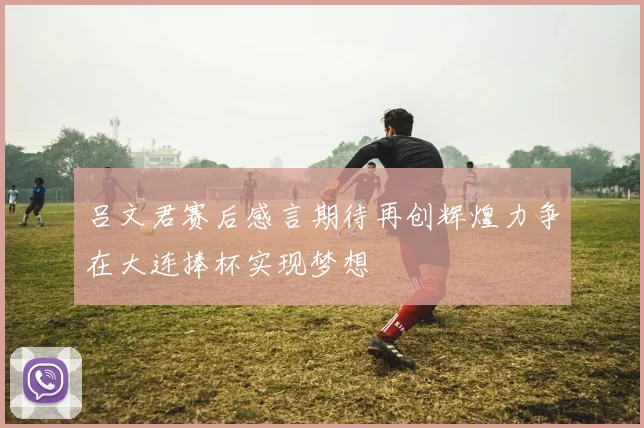 吕文君赛后感言期待再创辉煌力争在大连捧杯实现梦想