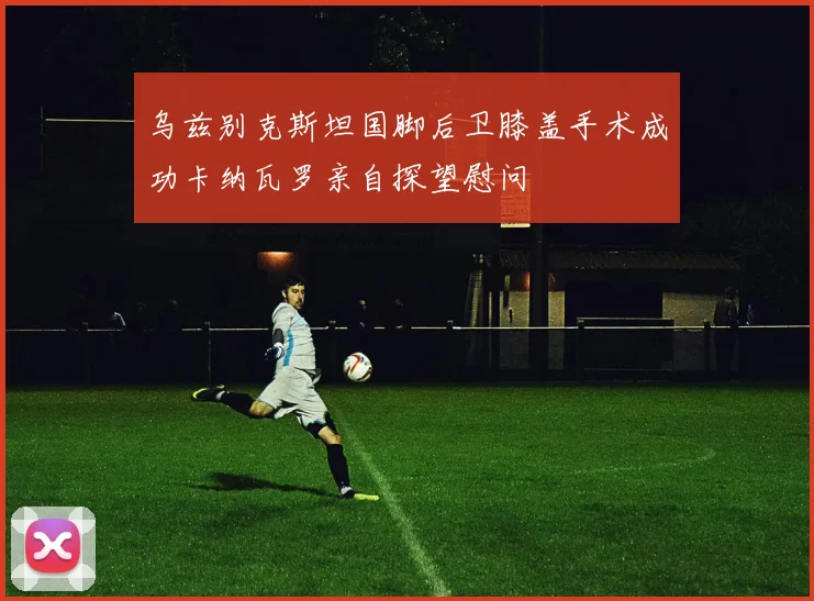 乌兹别克斯坦国脚后卫膝盖手术成功卡纳瓦罗亲自探望慰问