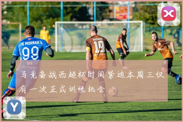 马竞备战西超杯时间紧迫本周三仅有一次正式训练机会