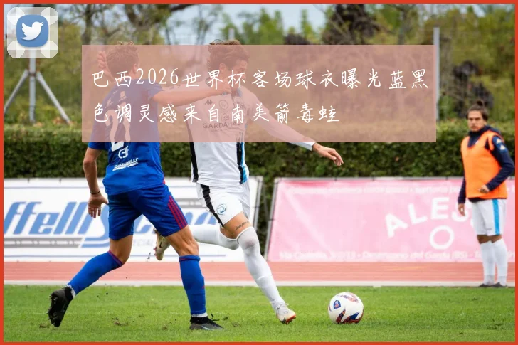 巴西2026世界杯客场球衣曝光蓝黑色调灵感来自南美箭毒蛙