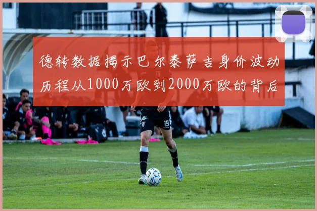 德转数据揭示巴尔泰萨吉身价波动历程从1000万欧到2000万欧的背后故事