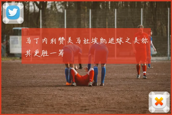 马丁内利赞美马杜埃凯进球之美称其更胜一筹