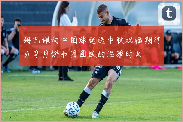 姆巴佩向中国球迷送中秋祝福期待分享月饼和团圆饭的温馨时刻