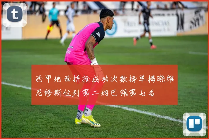 西甲地面拼抢成功次数榜单揭晓维尼修斯位列第二姆巴佩第七名