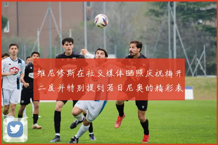 维尼修斯在社交媒体晒照庆祝梅开二度并特别提到若日尼奥的精彩表现
