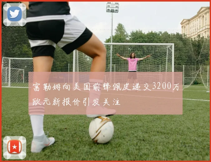 富勒姆向美国前锋佩皮递交3200万欧元新报价引发关注