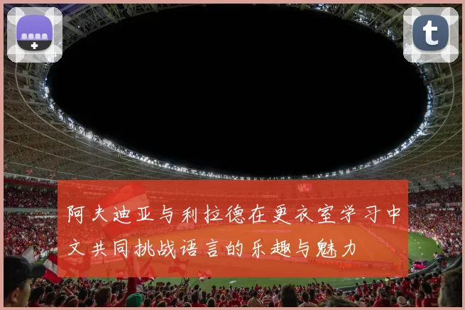 阿夫迪亚与利拉德在更衣室学习中文共同挑战语言的乐趣与魅力
