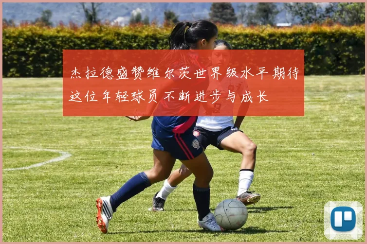 杰拉德盛赞维尔茨世界级水平期待这位年轻球员不断进步与成长