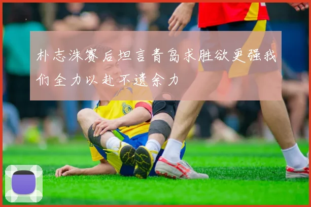 朴志洙赛后坦言青岛求胜欲更强我们全力以赴不遗余力