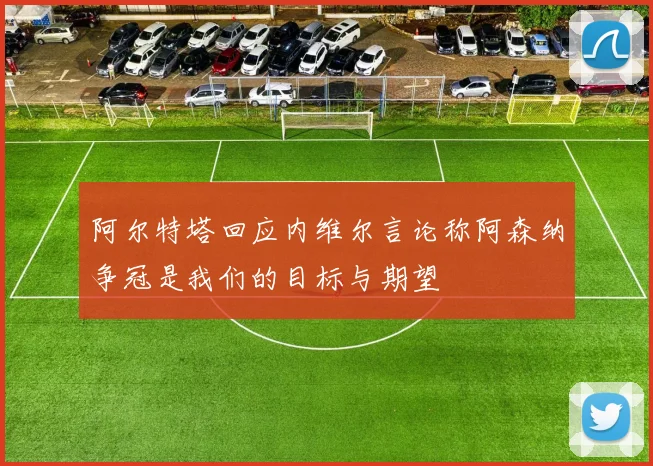 阿尔特塔回应内维尔言论称阿森纳争冠是我们的目标与期望