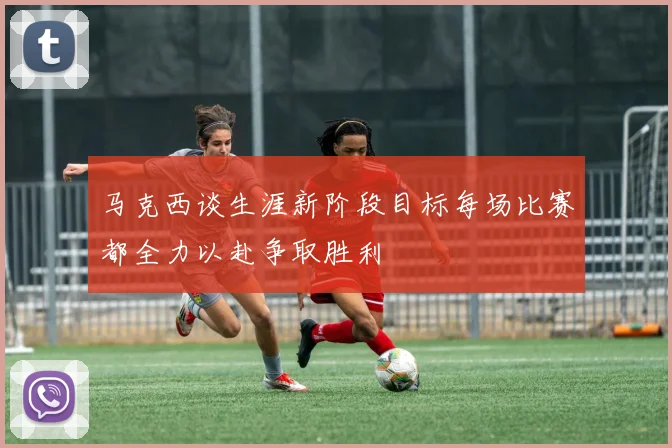 马克西谈生涯新阶段目标每场比赛都全力以赴争取胜利