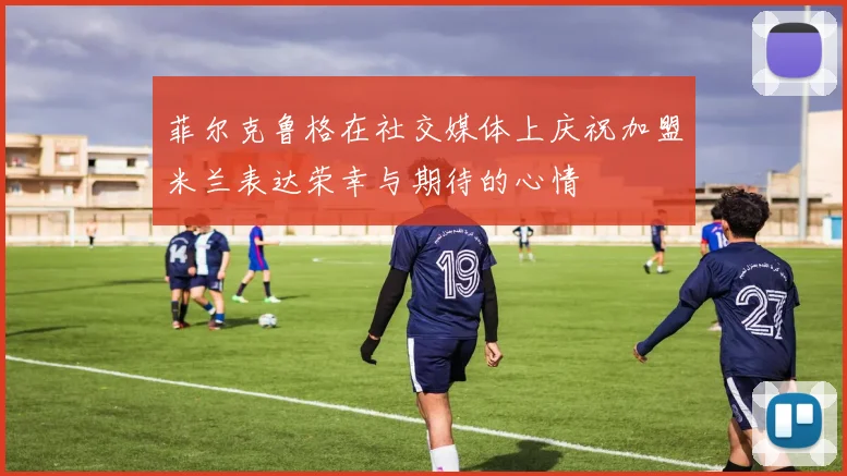 菲尔克鲁格在社交媒体上庆祝加盟米兰表达荣幸与期待的心情