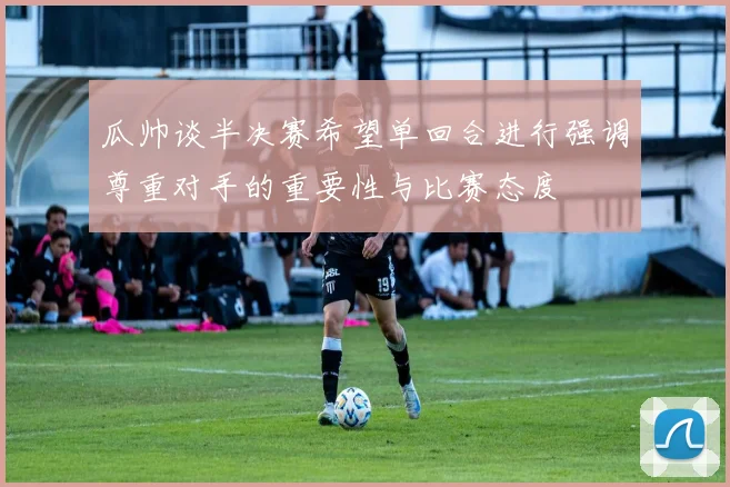 瓜帅谈半决赛希望单回合进行强调尊重对手的重要性与比赛态度