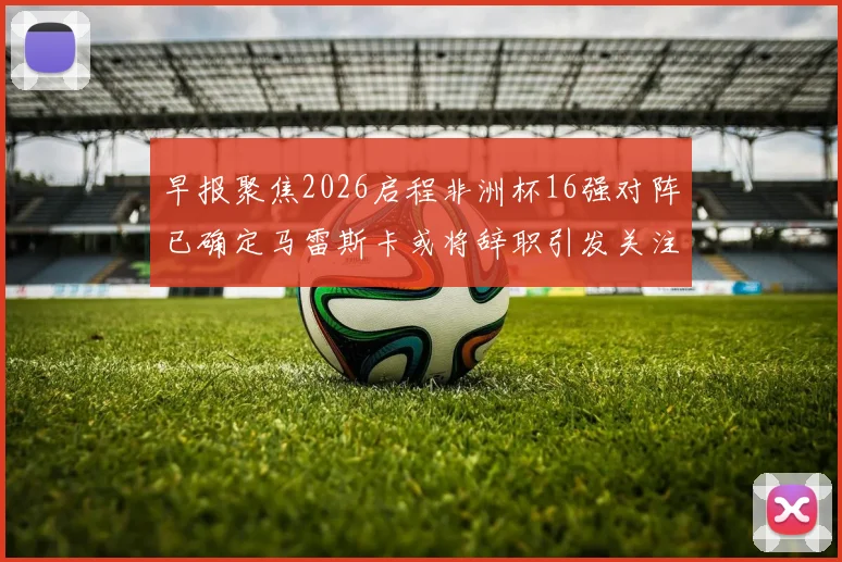 早报聚焦2026启程非洲杯16强对阵已确定马雷斯卡或将辞职引发关注