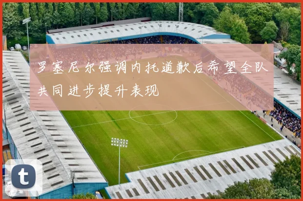 罗塞尼尔强调内托道歉后希望全队共同进步提升表现