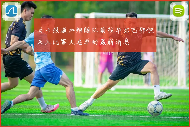 马卡报道加维随队前往毕尔巴鄂但未入比赛大名单的最新消息