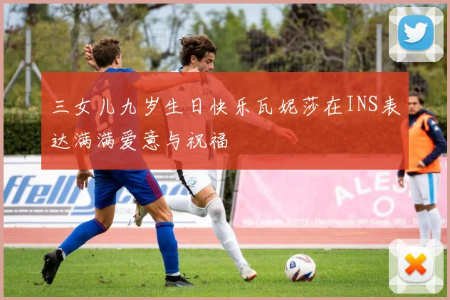 三女儿九岁生日快乐瓦妮莎在INS表达满满爱意与祝福