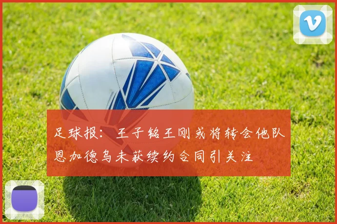 足球报：王子铭王刚或将转会他队恩加德乌未获续约合同引关注