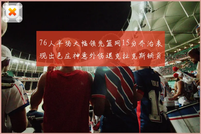 76人半场大幅领先篮网15分乔治表现出色庄神意外伤退克拉克斯顿贡献12分